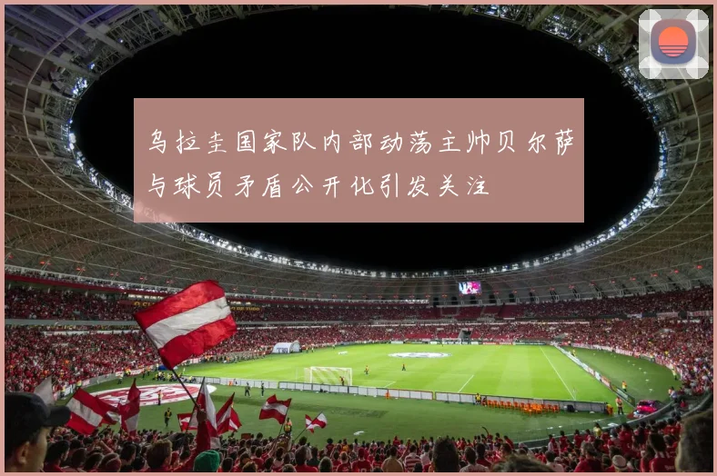 乌拉圭国家队内部动荡主帅贝尔萨与球员矛盾公开化引发关注