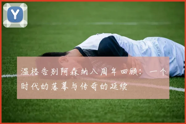 温格告别阿森纳八周年回顾：一个时代的落幕与传奇的延续