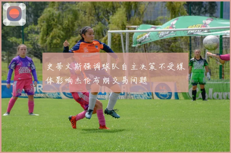 史蒂文斯强调球队自主决策不受媒体影响杰伦布朗交易问题