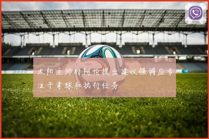 太阳主帅对阿伦提出建议强调应专注于拿球和执行任务