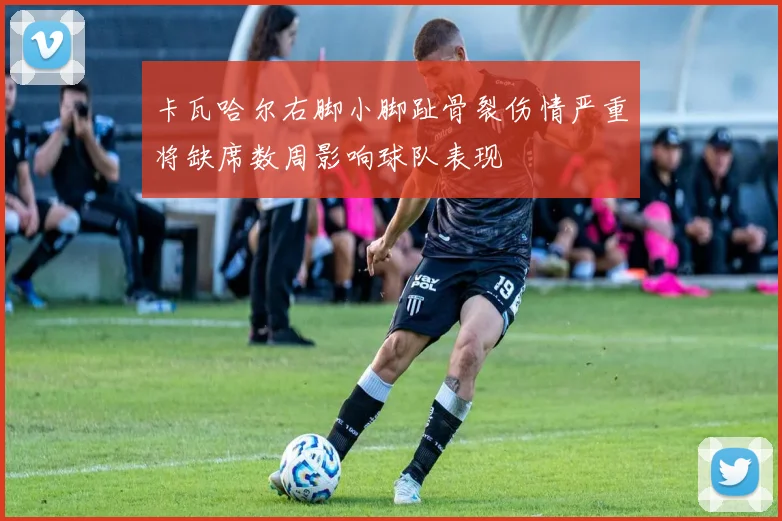 卡瓦哈尔右脚小脚趾骨裂伤情严重将缺席数周影响球队表现
