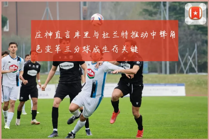 庄神直言库里与杜兰特推动中锋角色变革三分球成生存关键