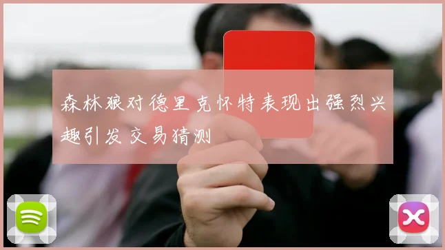 森林狼对德里克怀特表现出强烈兴趣引发交易猜测