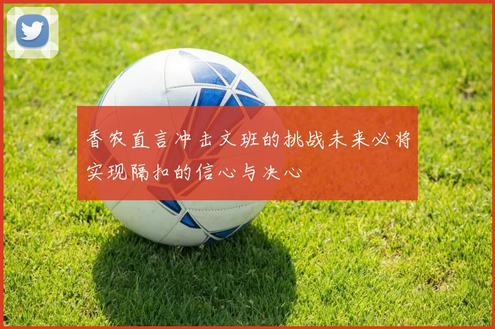 香农直言冲击文班的挑战未来必将实现隔扣的信心与决心
