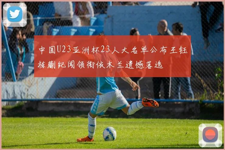 中国U23亚洲杯23人大名单公布王钰栋蒯纪闻领衔依木兰遗憾落选