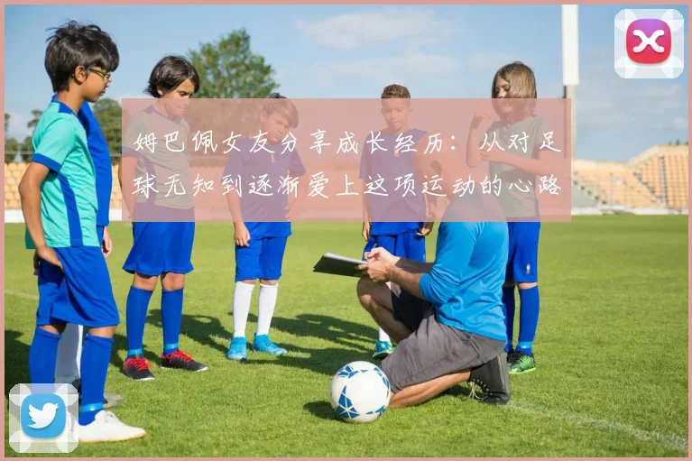 姆巴佩女友分享成长经历：从对足球无知到逐渐爱上这项运动的心路历程