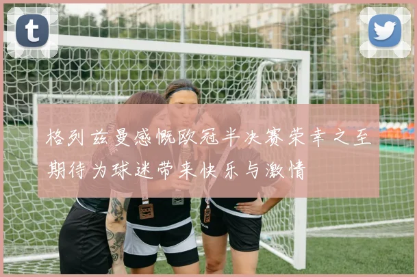 格列兹曼感慨欧冠半决赛荣幸之至期待为球迷带来快乐与激情