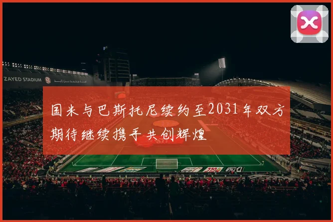 国米与巴斯托尼续约至2031年双方期待继续携手共创辉煌