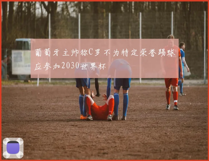 葡萄牙主帅称C罗不为特定荣誉踢球应参加2030世界杯