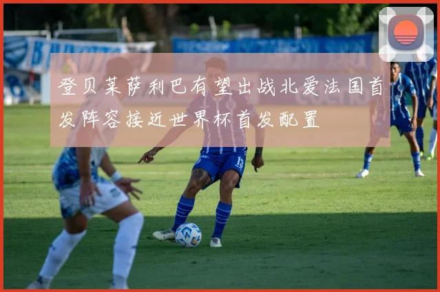 登贝莱萨利巴有望出战北爱法国首发阵容接近世界杯首发配置
