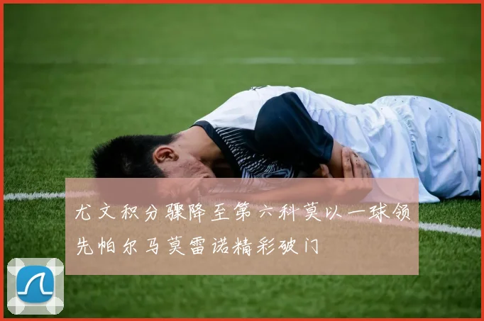 尤文积分骤降至第六科莫以一球领先帕尔马莫雷诺精彩破门