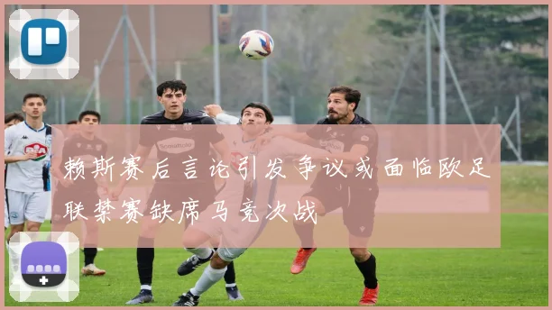 赖斯赛后言论引发争议或面临欧足联禁赛缺席马竞次战