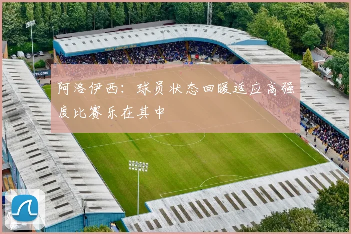 阿洛伊西：球员状态回暖适应高强度比赛乐在其中