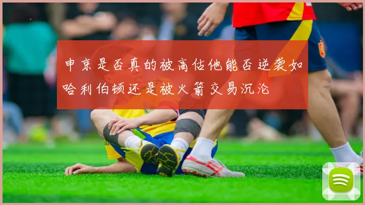 申京是否真的被高估他能否逆袭如哈利伯顿还是被火箭交易沉沦