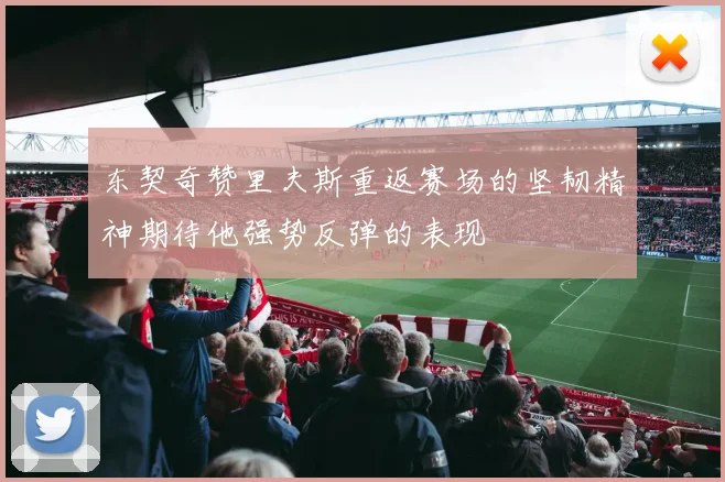 东契奇赞里夫斯重返赛场的坚韧精神期待他强势反弹的表现
