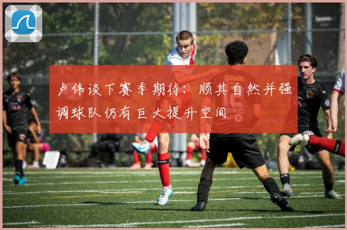 卢伟谈下赛季期待：顺其自然并强调球队仍有巨大提升空间