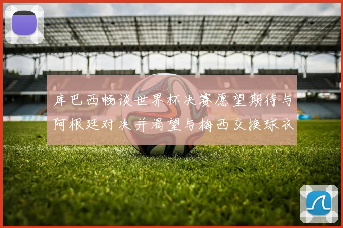 库巴西畅谈世界杯决赛愿望期待与阿根廷对决并渴望与梅西交换球衣