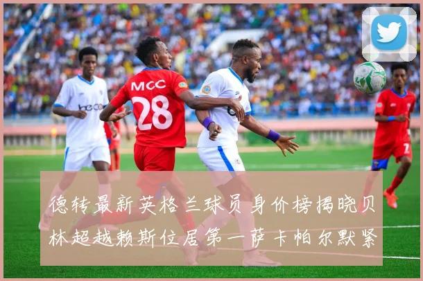 德转最新英格兰球员身价榜揭晓贝林超越赖斯位居第一萨卡帕尔默紧随其后